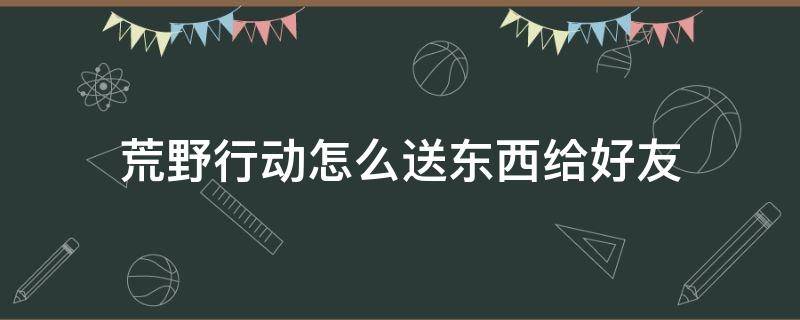 荒野行动怎么送东西给好友（荒野行动怎么送东西给好友视频）