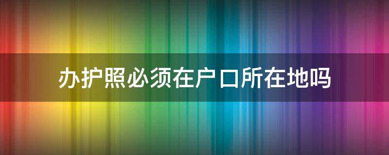 办护照必须在户口所在地吗 护照是必须去户口所在地办吗