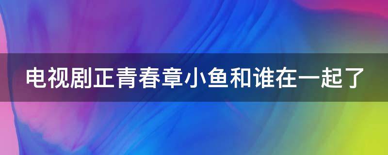 电视剧正青春章小鱼和谁在一起了（正青春章小鱼是叛徒吗）