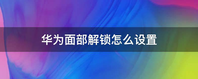 华为面部解锁怎么设置 华为面部解锁怎么设置不了了