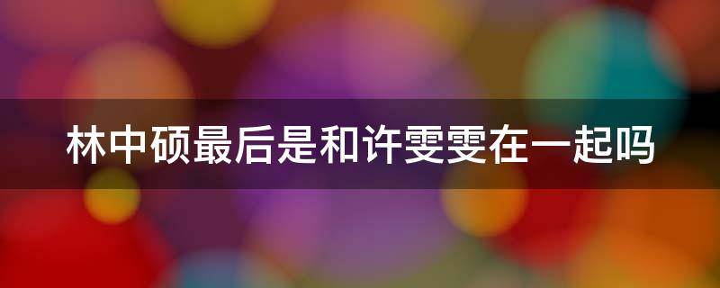 林中硕最后是和许雯雯在一起吗（林中硕和许雯雯第几集在一起）