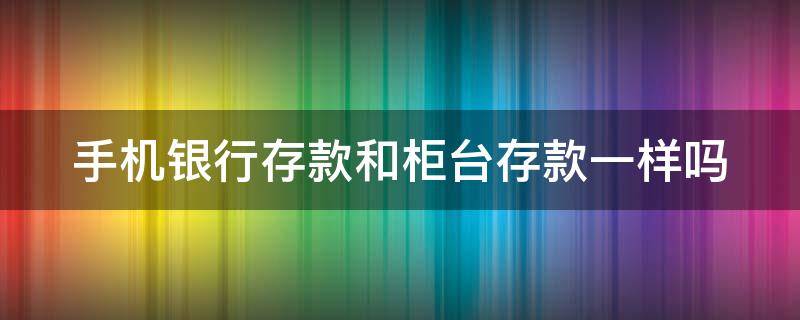 手机银行存款和柜台存款一样吗 手机银行存款和柜台存款一样吗怎么操作