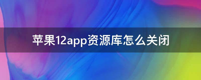 苹果12app资源库怎么关闭 苹果手机12app资源库怎么关闭