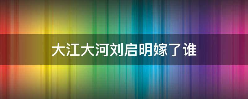 大江大河刘启明嫁了谁（大江大河中的刘启明是个怎样的人）