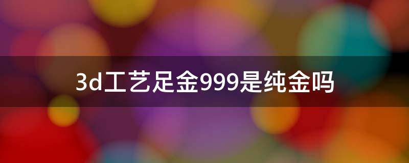 3d工艺足金999是纯金吗 3d足金999是纯黄金吗