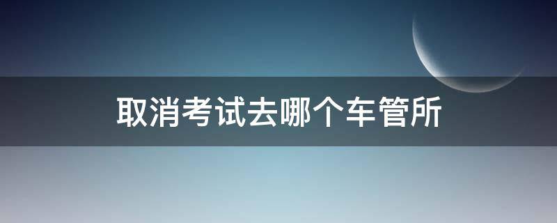 取消考试去哪个车管所（取消考试去哪个车管所都行么）