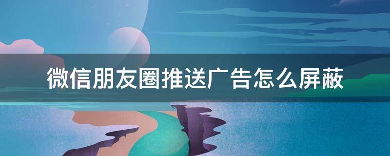 微信朋友圈推送广告怎么屏蔽 微信朋友圈官方推送广告怎么屏蔽