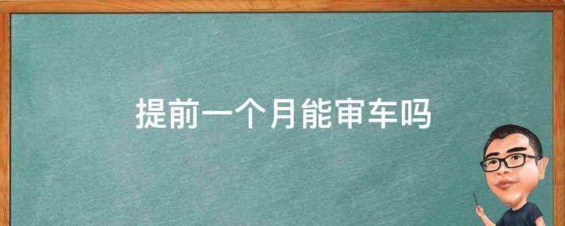 提前一个月能审车吗（审车提前一个半月可以吗）