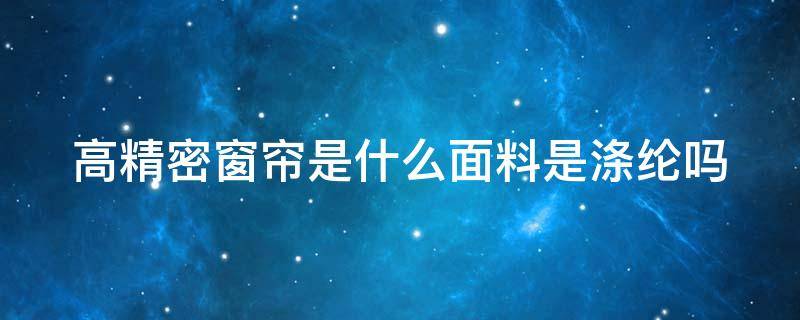 高精密窗帘是什么面料是涤纶吗（高精密窗帘属于什么面料）