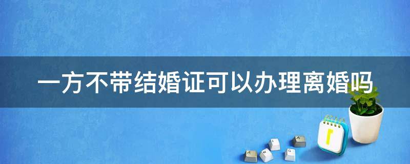 一方不带结婚证可以办理离婚吗 一方不同意离婚没有结婚证可以起诉离婚吗