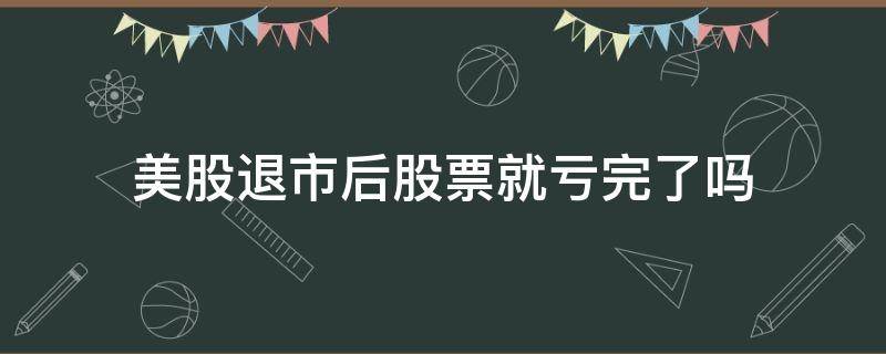 美股退市后股票就亏完了吗 股票退市了钱还有吗