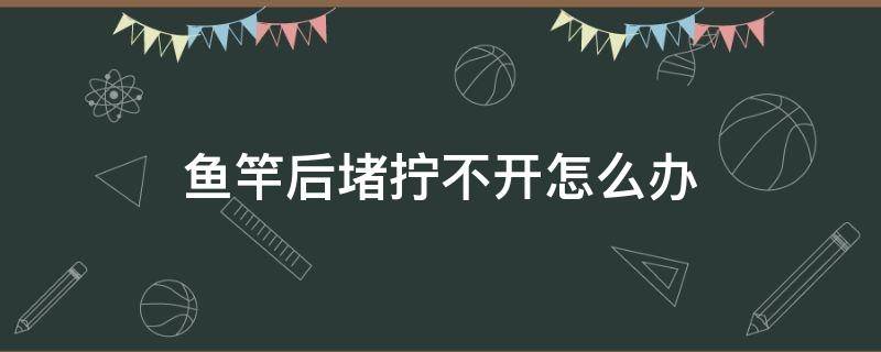 鱼竿后堵拧不开怎么办 鱼竿后堵拧不开怎么办视频教学