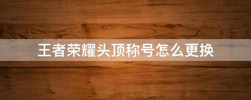 王者荣耀头顶称号怎么更换 王者荣耀头顶称号怎么更换最新版本