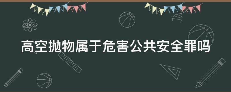 高空抛物属于危害公共安全罪吗 高空抛物足以危害公共安全的司法解释