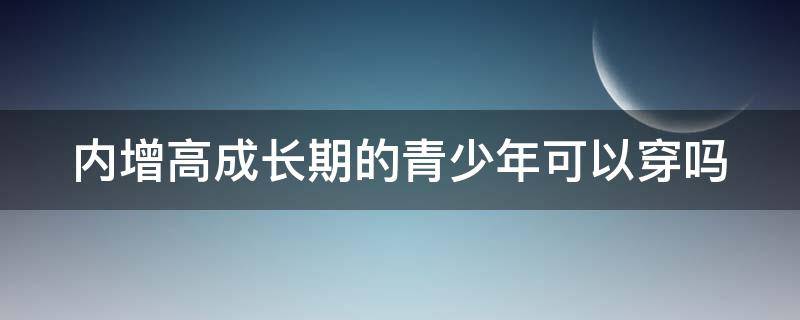 内增高成长期的青少年可以穿吗（内增高小孩能不能穿）