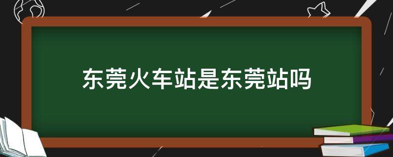 东莞火车站是东莞站吗 东莞站是东莞东火车站吗