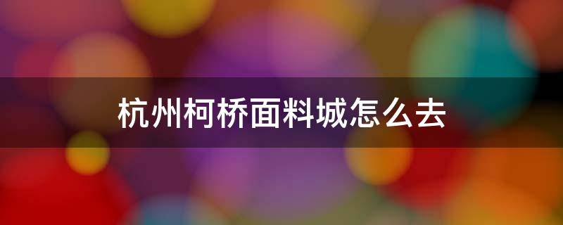 杭州柯桥面料城怎么去 杭州去柯桥面料市场怎么坐车