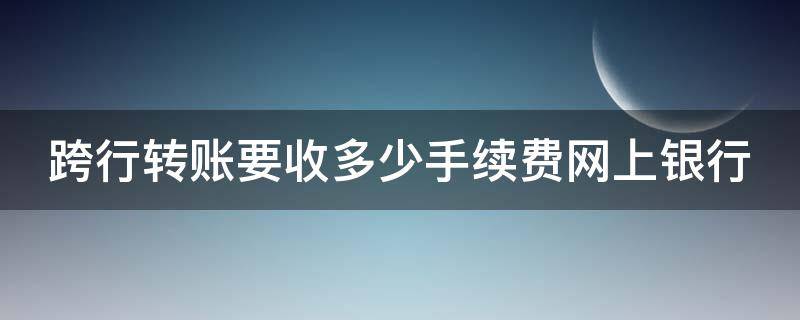 跨行转账要收多少手续费网上银行 2021年网上跨行转账要收多少手续费