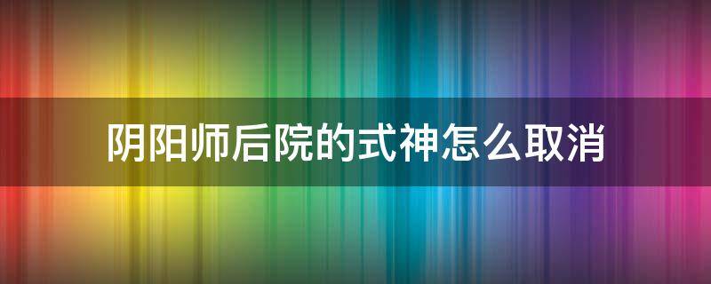 阴阳师后院的式神怎么取消 阴阳师后庭院取消式神