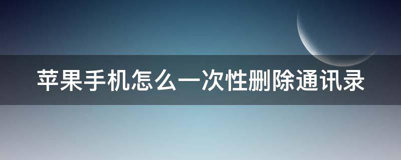 苹果手机怎么一次性删除通讯录（苹果手机怎么一次性删除通讯录呢）