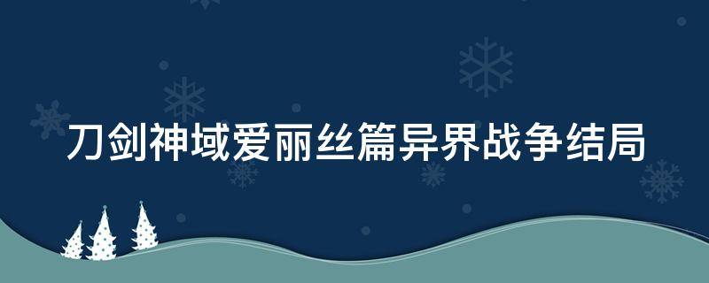 刀剑神域爱丽丝篇异界战争结局（刀剑神域爱丽丝篇异界战争结局是什么）