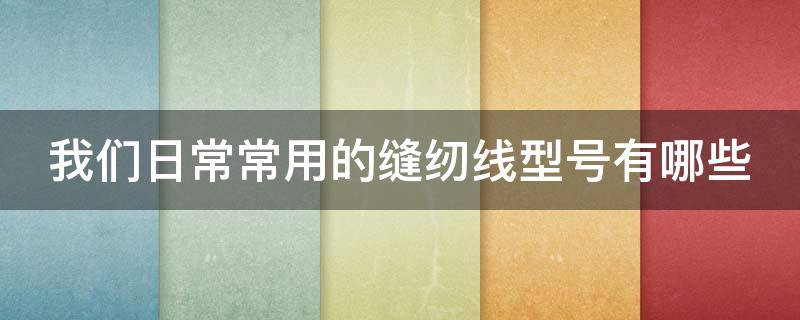 我们日常常用的缝纫线型号有哪些 我们日常常用的缝纫线型号有哪些种类