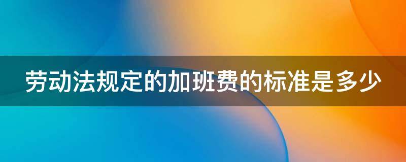 劳动法规定的加班费的标准是多少 劳动法规定的加班费的标准是多少啊