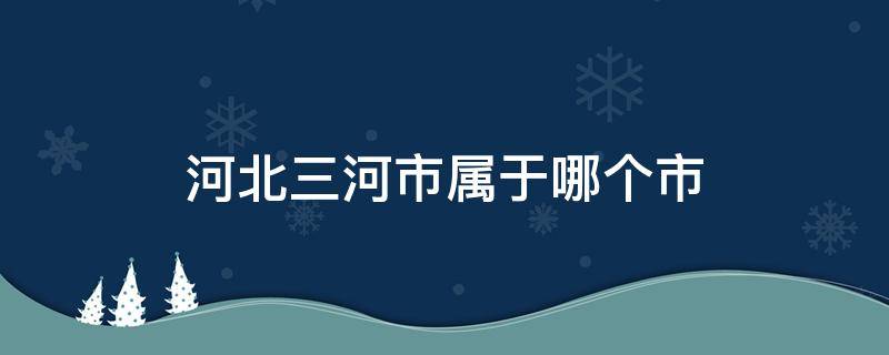 河北三河市属于哪个市 河北三河市属于哪个市邮编