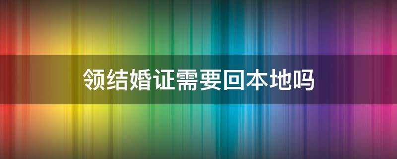 领结婚证需要回本地吗（领结婚证需要去本地吗）