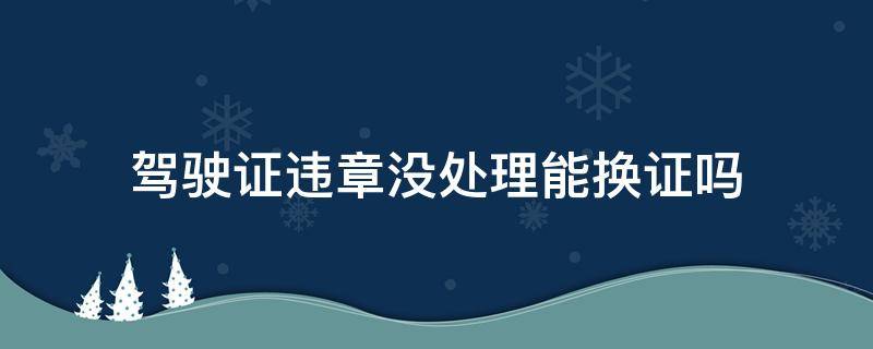 驾驶证违章没处理能换证吗 有违章没处理驾驶证换证