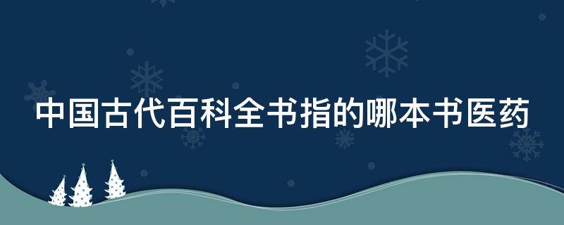 中国古代百科全书指的哪本书医药（中国古代百科全书指的哪本书药学巨著）