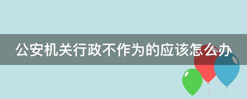 公安机关行政不作为的应该怎么办（公安局不履行法定职责行政案例）