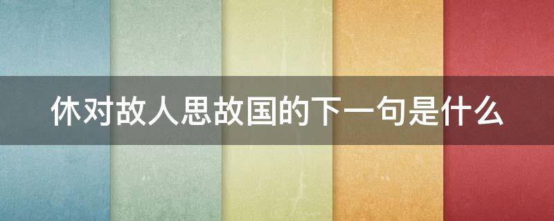 休对故人思故国的下一句是什么 休对故人思故国休的意思