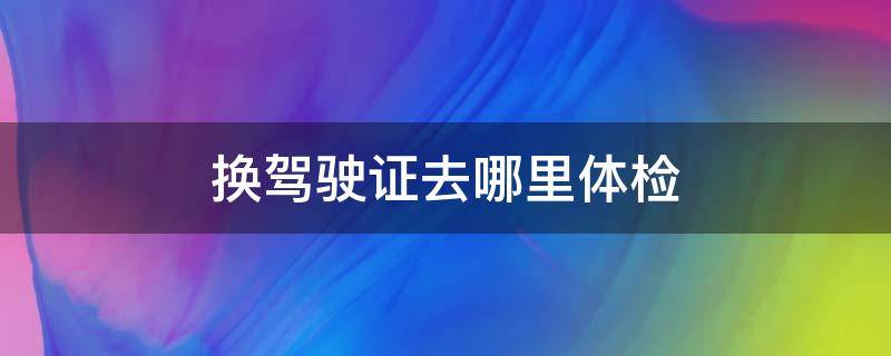 换驾驶证去哪里体检 汕头换驾驶证去哪里体检