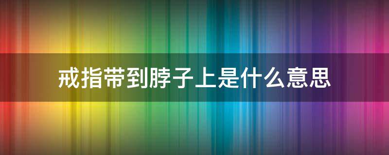 戒指带到脖子上是什么意思（把戒指带脖子上是什么意思）