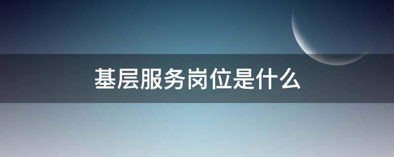 基层服务岗位是什么（基层服务岗位是什么工作）