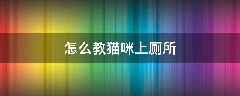 怎么教猫咪上厕所 怎么教猫咪上厕所?