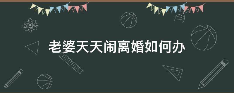 老婆天天闹离婚如何办 老婆闹离婚该怎么办