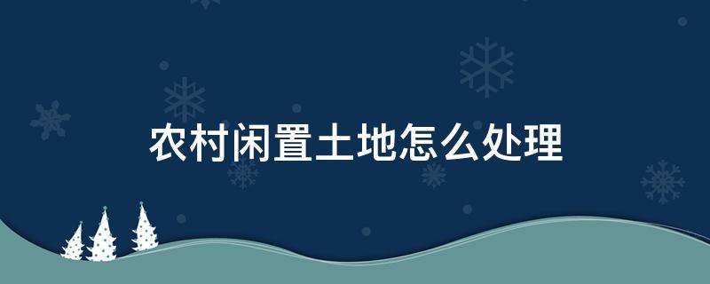 农村闲置土地怎么处理（农村宅基地闲置怎么处理）