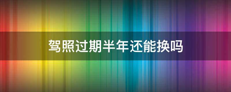 驾照过期半年还能换吗 驾照的有效期过了半年了可以换吗?