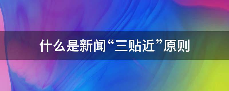 什么是新闻“三贴近”原则（新闻战线遵循的三贴近是什么）