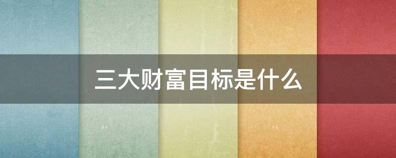 三大财富目标是什么（三个最主要的财富目标是什么）