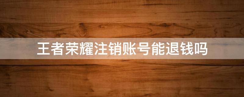王者荣耀注销账号能退钱吗 王者荣耀注销账号能退钱么