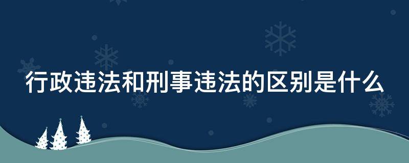 行政违法和刑事违法的区别是什么（行政违法和刑事违法有什么区别?）