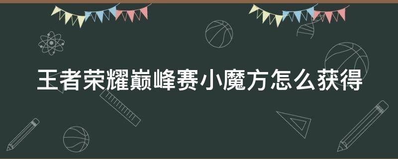 王者荣耀巅峰赛小魔方怎么获得 王者荣耀巅峰赛的小魔方是什么