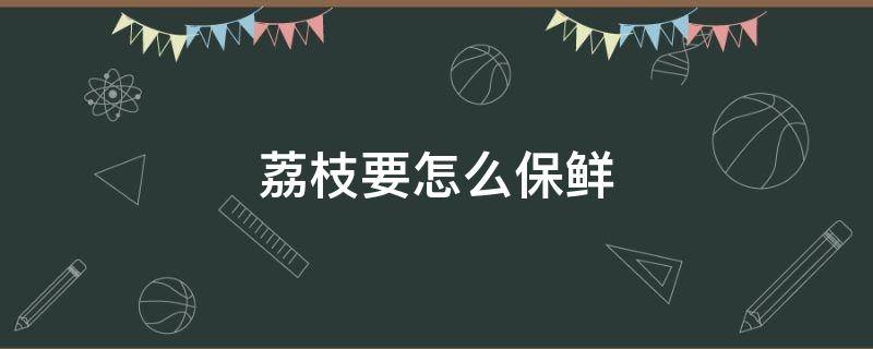 荔枝要怎么保鲜（荔枝要怎么保鲜才不会黑）