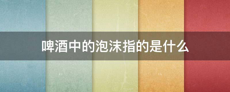 啤酒中的泡沫指的是什么 啤酒中的泡沫指的是什么用文中的词语回答