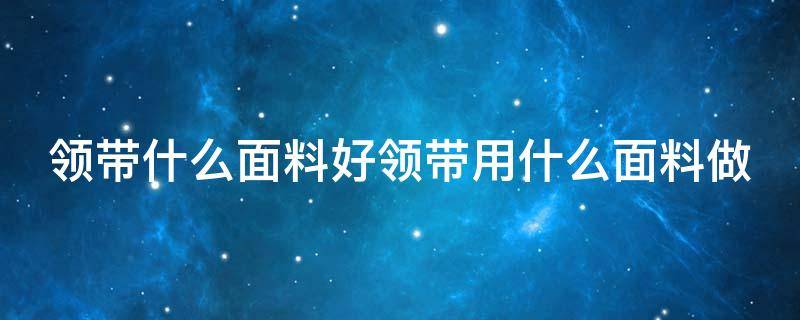 领带什么面料好领带用什么面料做（领带什么材质有哪些）