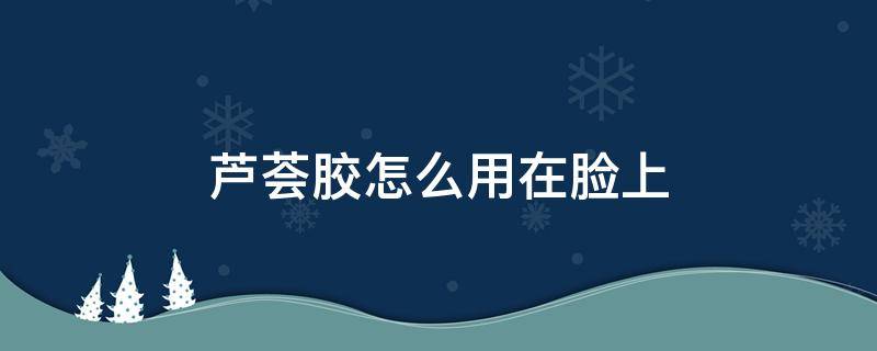 芦荟胶怎么用在脸上（芦荟胶怎么用在脸上护肤?）