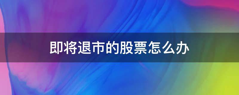 即将退市的股票怎么办（即将退市的股票怎么处理）